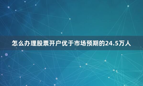 怎么办理股票开户优于市场预期的24.5万人