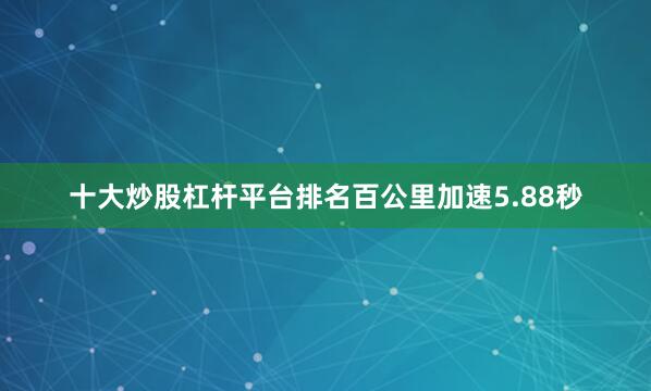 十大炒股杠杆平台排名百公里加速5.88秒