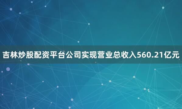 吉林炒股配资平台公司实现营业总收入560.21亿元