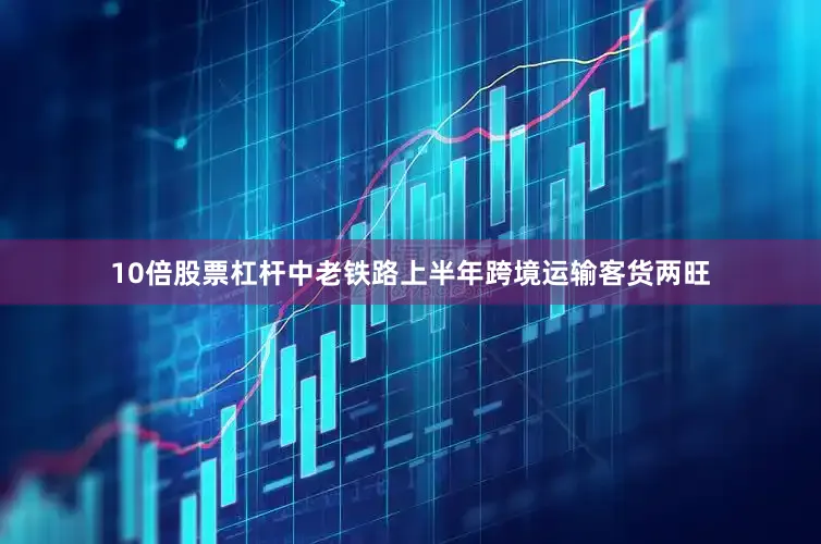 10倍股票杠杆中老铁路上半年跨境运输客货两旺
