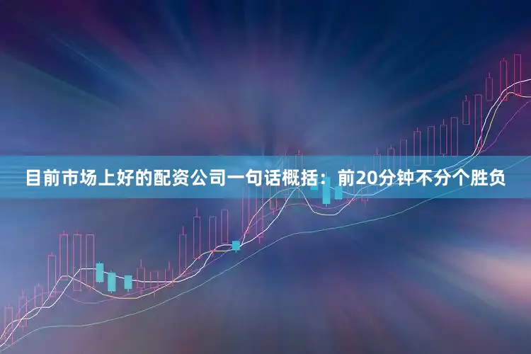 目前市场上好的配资公司一句话概括：前20分钟不分个胜负