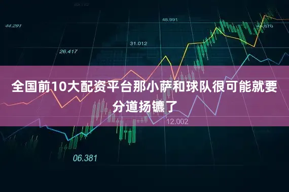 全国前10大配资平台那小萨和球队很可能就要分道扬镳了