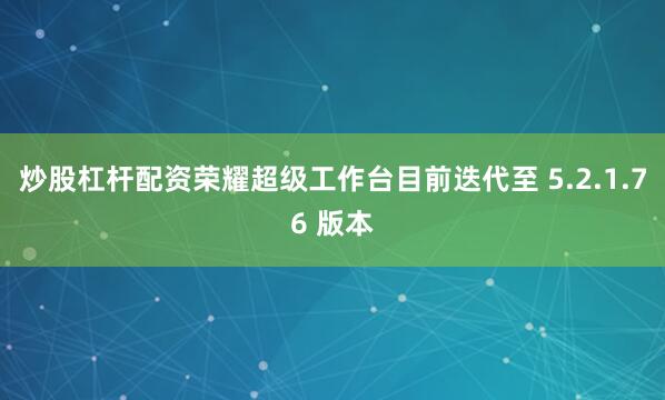 炒股杠杆配资荣耀超级工作台目前迭代至 5.2.1.76 版本