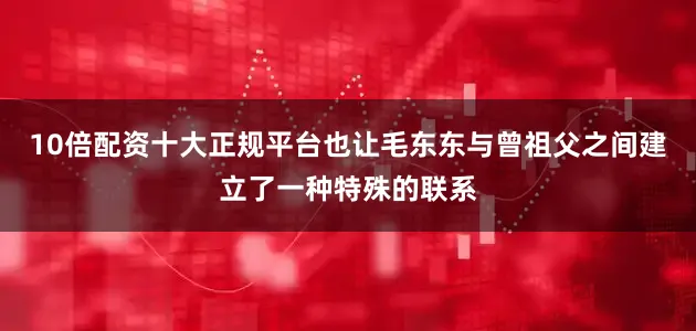 10倍配资十大正规平台也让毛东东与曾祖父之间建立了一种特殊的联系