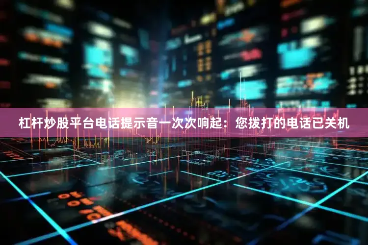 杠杆炒股平台电话提示音一次次响起：您拨打的电话已关机